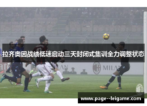 拉齐奥因战绩低迷启动三天封闭式集训全力调整状态 拉齐奥因战绩低迷启动三天封闭式集训全力调整状态